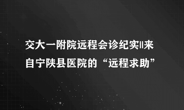 交大一附院远程会诊纪实||来自宁陕县医院的“远程求助”