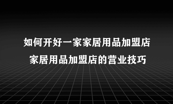 如何开好一家家居用品加盟店  家居用品加盟店的营业技巧