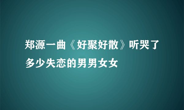 郑源一曲《好聚好散》听哭了多少失恋的男男女女