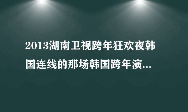 2013湖南卫视跨年狂欢夜韩国连线的那场韩国跨年演唱会叫什么