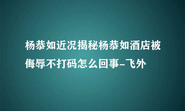 杨恭如近况揭秘杨恭如酒店被侮辱不打码怎么回事-飞外