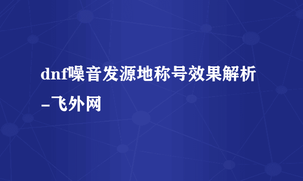 dnf噪音发源地称号效果解析-飞外网