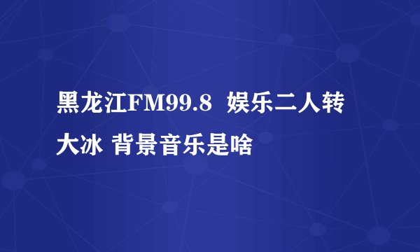 黑龙江FM99.8  娱乐二人转 大冰 背景音乐是啥