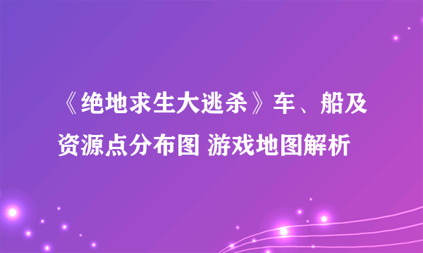 《绝地求生大逃杀》车、船及资源点分布图 游戏地图解析