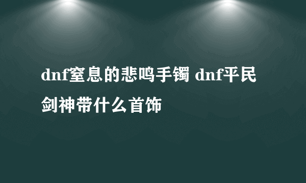 dnf窒息的悲鸣手镯 dnf平民剑神带什么首饰