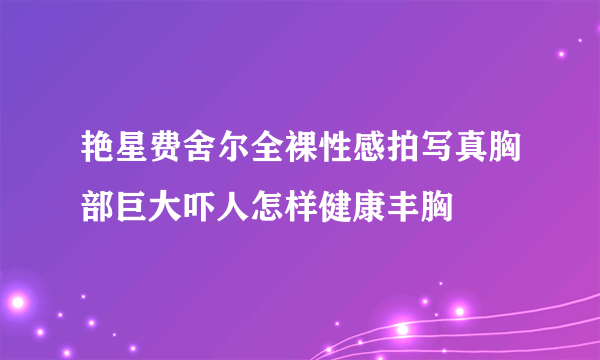 艳星费舍尔全裸性感拍写真胸部巨大吓人怎样健康丰胸