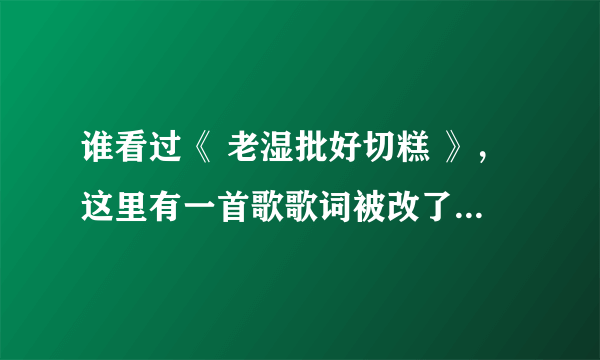 谁看过《 老湿批好切糕 》，这里有一首歌歌词被改了，谁知道是什么歌，找好久了