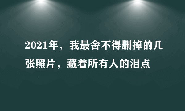 2021年，我最舍不得删掉的几张照片，藏着所有人的泪点