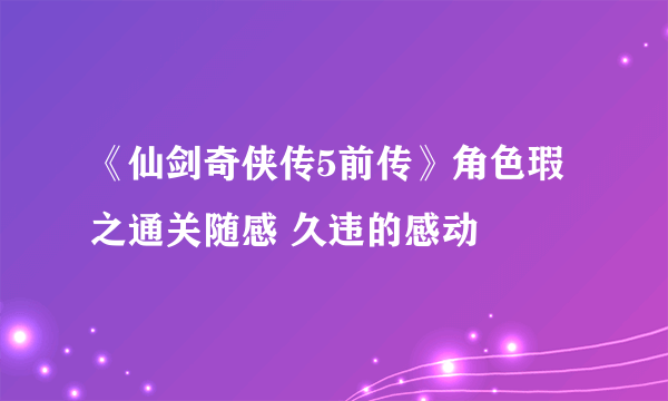 《仙剑奇侠传5前传》角色瑕之通关随感 久违的感动