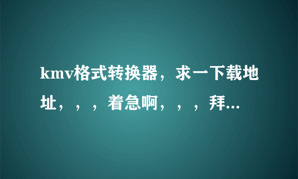 kmv格式转换器，求一下载地址，，，着急啊，，，拜托大神们了