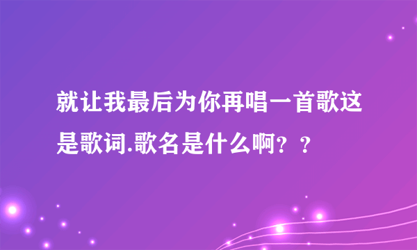 就让我最后为你再唱一首歌这是歌词.歌名是什么啊？？