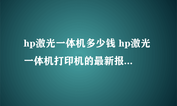 hp激光一体机多少钱 hp激光一体机打印机的最新报价【详解】