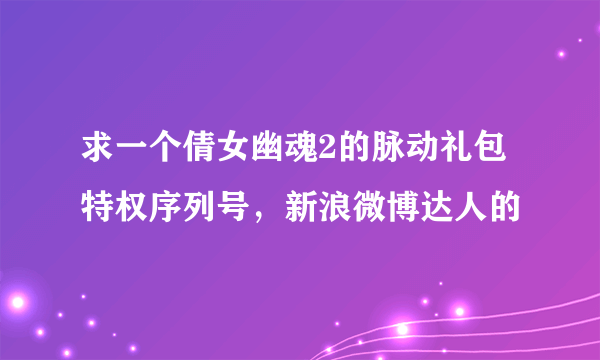 求一个倩女幽魂2的脉动礼包特权序列号，新浪微博达人的