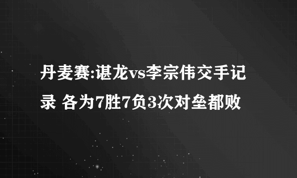 丹麦赛:谌龙vs李宗伟交手记录 各为7胜7负3次对垒都败