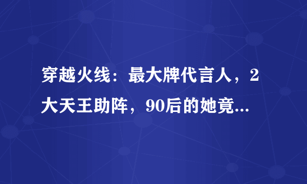 穿越火线：最大牌代言人，2大天王助阵，90后的她竟比鹿晗还火