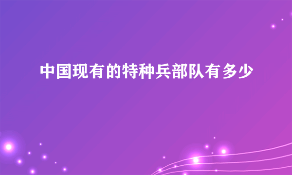 中国现有的特种兵部队有多少