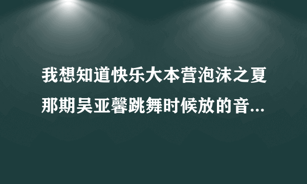 我想知道快乐大本营泡沫之夏那期吴亚馨跳舞时候放的音乐叫什么名？