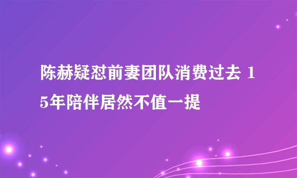 陈赫疑怼前妻团队消费过去 15年陪伴居然不值一提