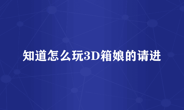 知道怎么玩3D箱娘的请进