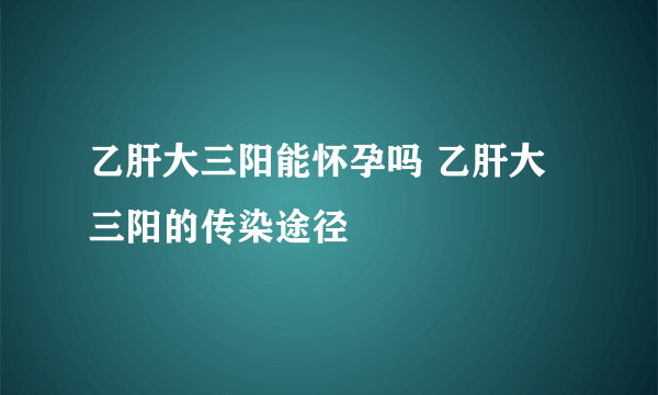 乙肝大三阳能怀孕吗 乙肝大三阳的传染途径