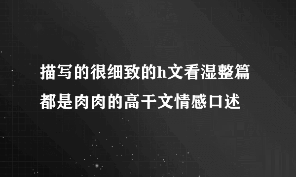 描写的很细致的h文看湿整篇都是肉肉的高干文情感口述