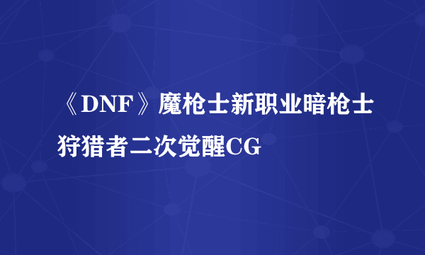 《DNF》魔枪士新职业暗枪士狩猎者二次觉醒CG