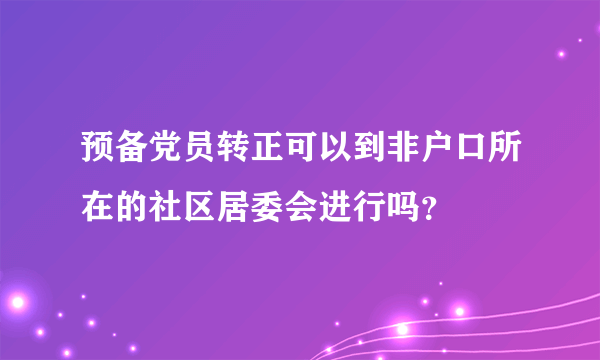 预备党员转正可以到非户口所在的社区居委会进行吗？