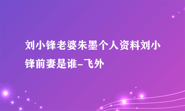 刘小锋老婆朱墨个人资料刘小锋前妻是谁-飞外