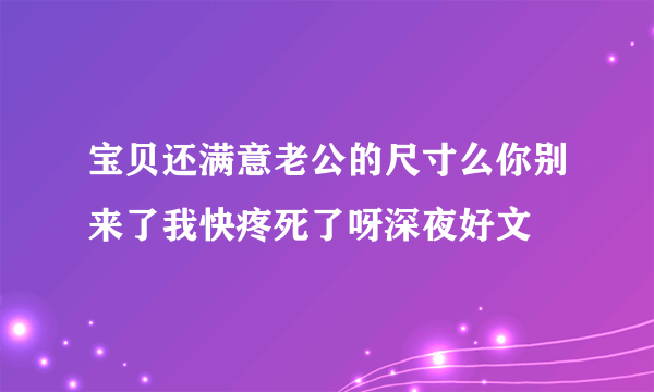 宝贝还满意老公的尺寸么你别来了我快疼死了呀深夜好文