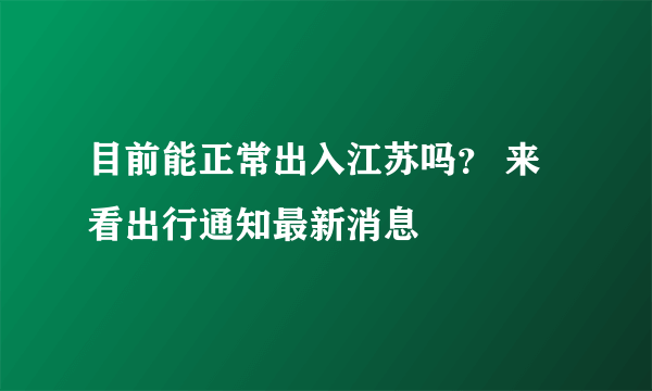 目前能正常出入江苏吗？ 来看出行通知最新消息