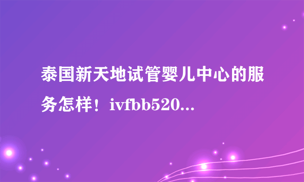 泰国新天地试管婴儿中心的服务怎样！ivfbb520是她们什么号？