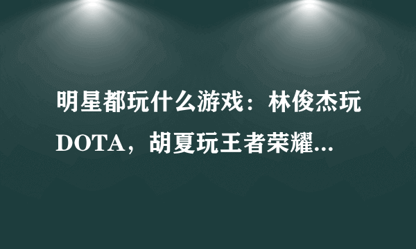 明星都玩什么游戏：林俊杰玩DOTA，胡夏玩王者荣耀，看到他的：霸气