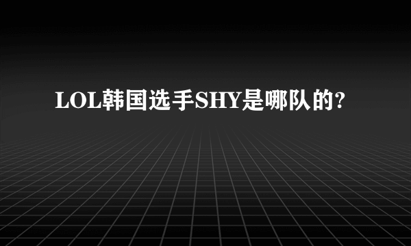 LOL韩国选手SHY是哪队的?