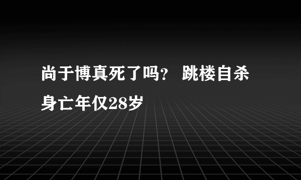 尚于博真死了吗？ 跳楼自杀身亡年仅28岁