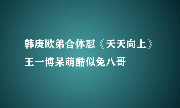 韩庚欧弟合体怼《天天向上》王一博呆萌酷似兔八哥