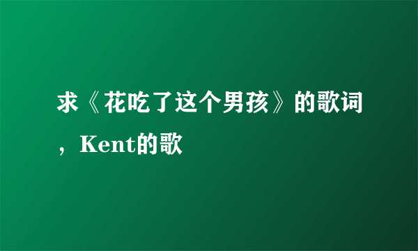 求《花吃了这个男孩》的歌词，Kent的歌