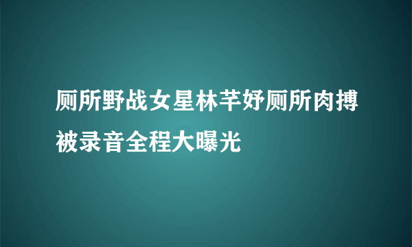 厕所野战女星林芊妤厕所肉搏被录音全程大曝光