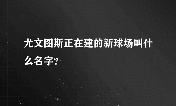 尤文图斯正在建的新球场叫什么名字？