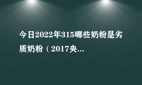 今日2022年315哪些奶粉是劣质奶粉（2017央视曝光19种奶粉）