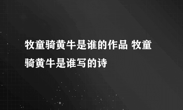 牧童骑黄牛是谁的作品 牧童骑黄牛是谁写的诗