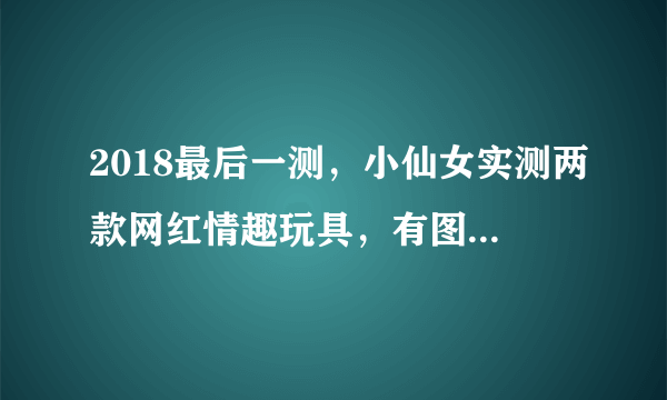 2018最后一测，小仙女实测两款网红情趣玩具，有图有真相！