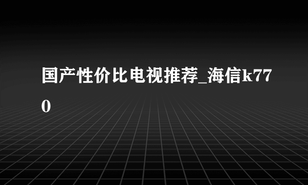 国产性价比电视推荐_海信k770