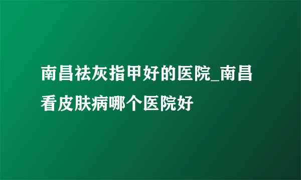 南昌祛灰指甲好的医院_南昌看皮肤病哪个医院好