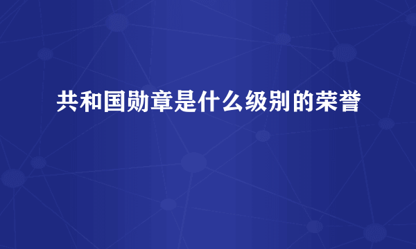 共和国勋章是什么级别的荣誉