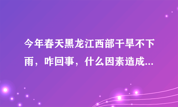 今年春天黑龙江西部干旱不下雨，咋回事，什么因素造成的，并展望一下全年的天气情况？