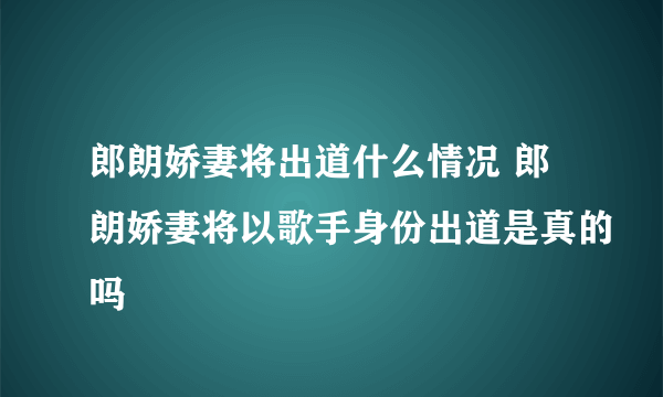 郎朗娇妻将出道什么情况 郎朗娇妻将以歌手身份出道是真的吗