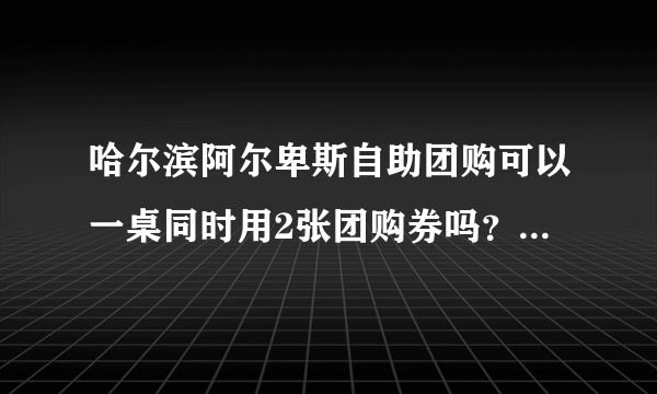 哈尔滨阿尔卑斯自助团购可以一桌同时用2张团购券吗？用团购券去的 ，服务员的态度肿么样啊