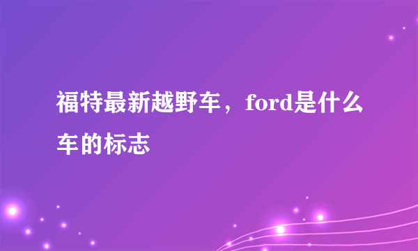 福特最新越野车，ford是什么车的标志