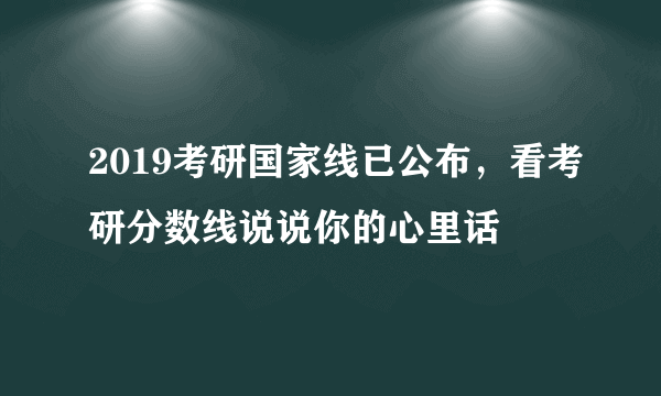 2019考研国家线已公布，看考研分数线说说你的心里话