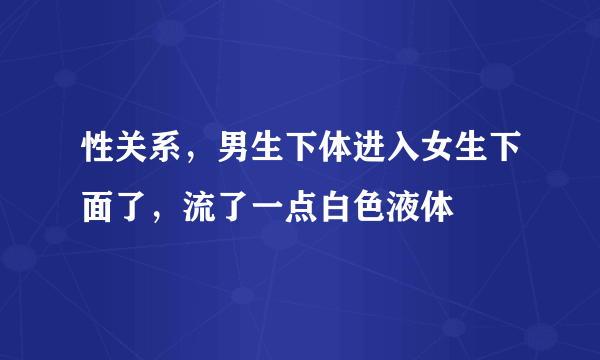 性关系，男生下体进入女生下面了，流了一点白色液体